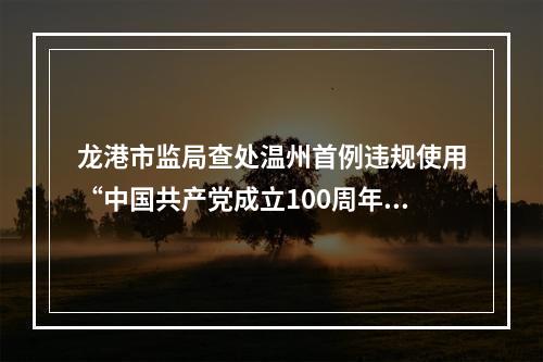 龙港市监局查处温州首例违规使用“中国共产党成立100周年庆祝活动标识”案件