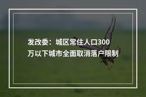 发改委：城区常住人口300万以下城市全面取消落户限制