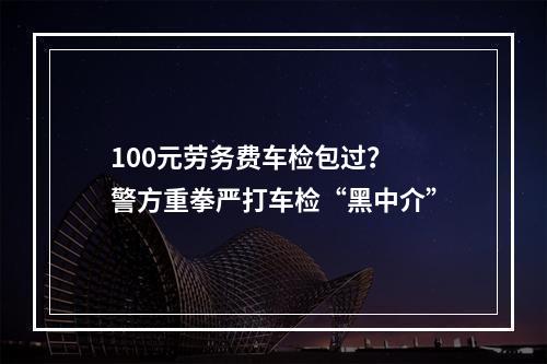 100元劳务费车检包过？ 警方重拳严打车检“黑中介”