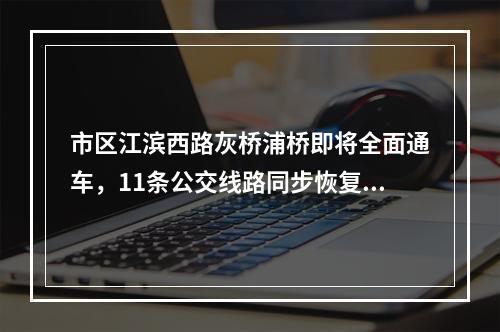 市区江滨西路灰桥浦桥即将全面通车，11条公交线路同步恢复原线运行