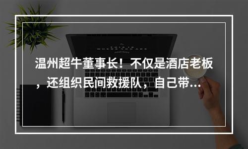 温州超牛董事长！不仅是酒店老板，还组织民间救援队，自己带头冲锋！