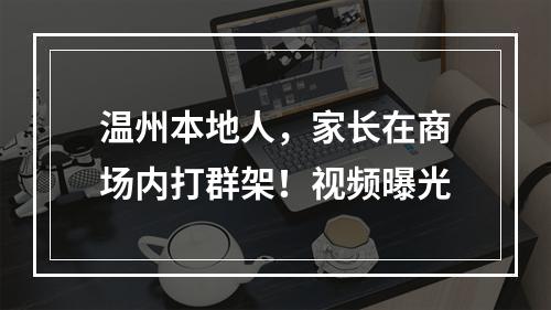 温州本地人，家长在商场内打群架！视频曝光