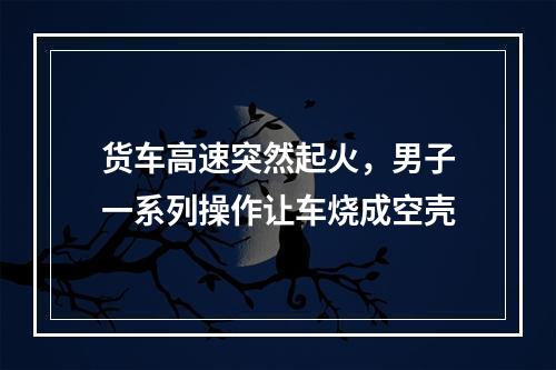 货车高速突然起火，男子一系列操作让车烧成空壳