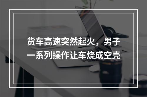 货车高速突然起火，男子一系列操作让车烧成空壳
