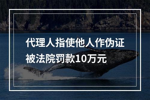 代理人指使他人作伪证被法院罚款10万元