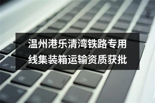 温州港乐清湾铁路专用线集装箱运输资质获批