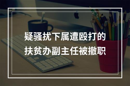 疑骚扰下属遭殴打的扶贫办副主任被撤职