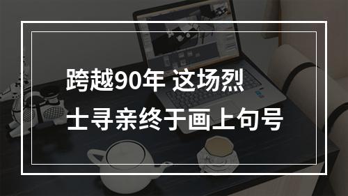 跨越90年 这场烈士寻亲终于画上句号