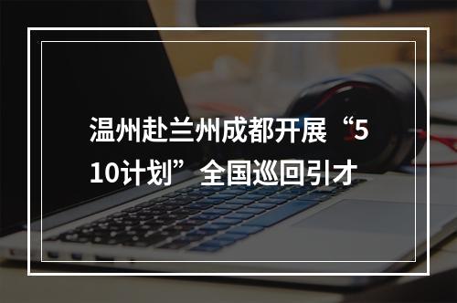 温州赴兰州成都开展“510计划”全国巡回引才