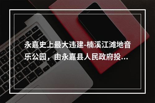 永嘉史上最大违建-楠溪江滩地音乐公园，由永嘉县人民政府投资，永嘉旅游投资集团有限