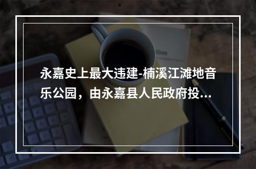 永嘉史上最大违建-楠溪江滩地音乐公园，由永嘉县人民政府投资，永嘉旅游投资集团有限