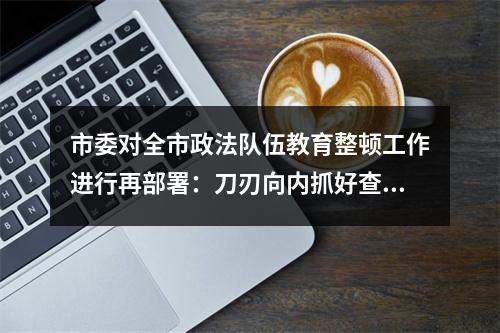 市委对全市政法队伍教育整顿工作进行再部署：刀刃向内抓好查纠整改环节