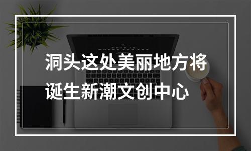 洞头这处美丽地方将诞生新潮文创中心
