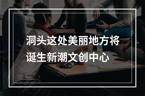 洞头这处美丽地方将诞生新潮文创中心