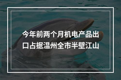 今年前两个月机电产品出口占据温州全市半壁江山