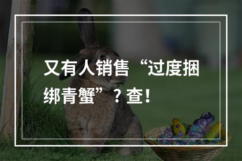 又有人销售“过度捆绑青蟹”? 查！