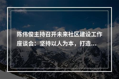 陈伟俊主持召开未来社区建设工作座谈会：坚持以人为本，打造美好家园