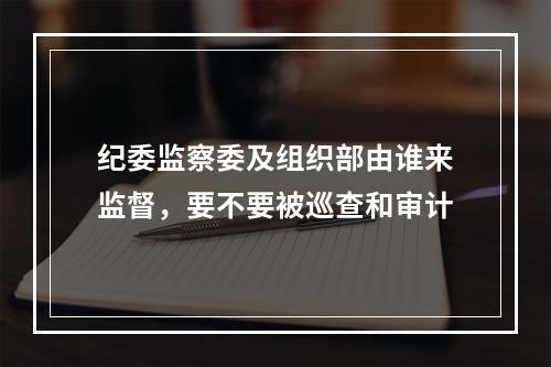 纪委监察委及组织部由谁来监督，要不要被巡查和审计