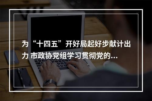 为“十四五”开好局起好步献计出力 市政协党组学习贯彻党的十九届五中全会精神