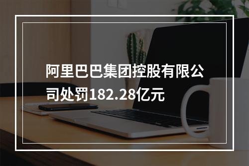 阿里巴巴集团控股有限公司处罚182.28亿元