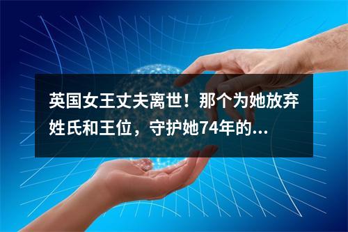 英国女王丈夫离世！那个为她放弃姓氏和王位，守护她74年的男人，离开了…