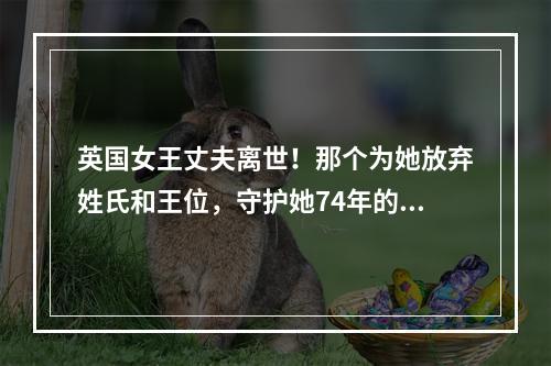 英国女王丈夫离世！那个为她放弃姓氏和王位，守护她74年的男人，离开了…