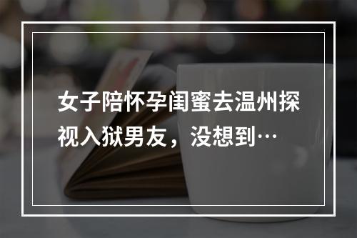 女子陪怀孕闺蜜去温州探视入狱男友，没想到…