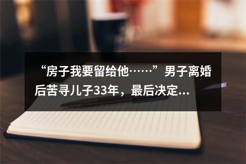 “房子我要留给他……”男子离婚后苦寻儿子33年，最后决定让人泪崩
