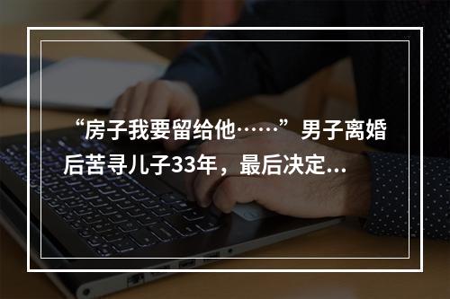 “房子我要留给他……”男子离婚后苦寻儿子33年，最后决定让人泪崩
