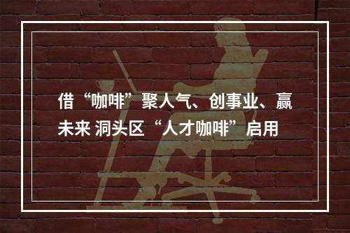 借“咖啡”聚人气、创事业、赢未来 洞头区“人才咖啡”启用