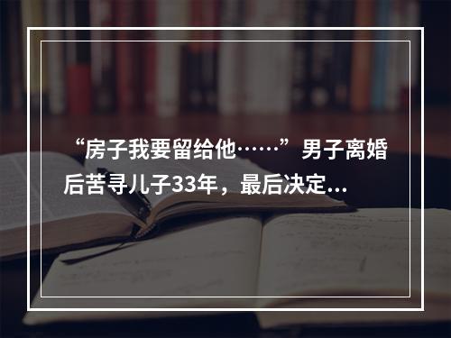 “房子我要留给他……”男子离婚后苦寻儿子33年，最后决定让人泪崩
