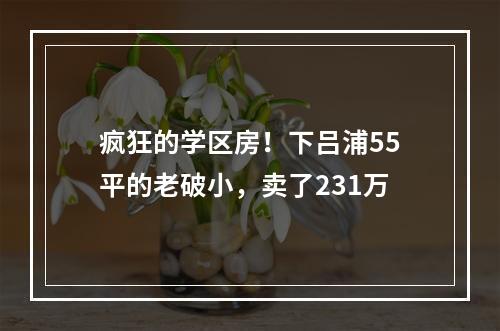 疯狂的学区房！下吕浦55平的老破小，卖了231万