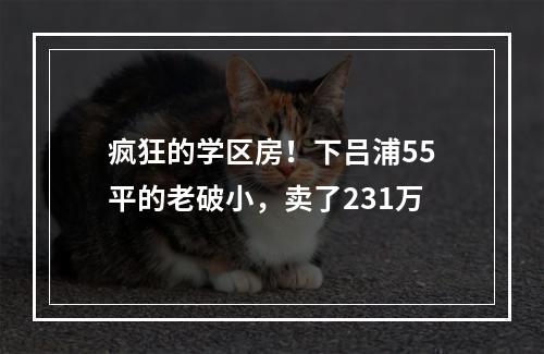 疯狂的学区房！下吕浦55平的老破小，卖了231万