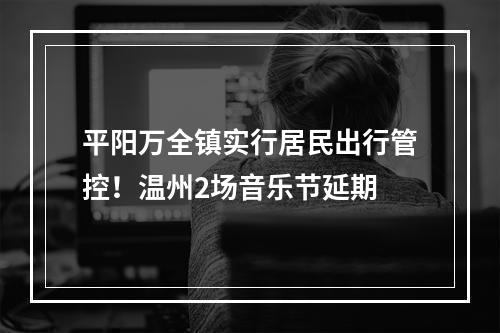 平阳万全镇实行居民出行管控！温州2场音乐节延期
