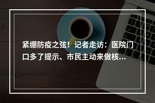 紧绷防疫之弦！记者走访：医院门口多了提示、市民主动来做核酸检测、农贸市 ...