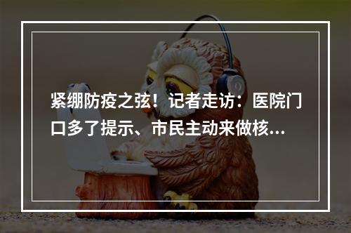 紧绷防疫之弦！记者走访：医院门口多了提示、市民主动来做核酸检测、农贸市 ...