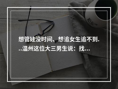 想管娃没时间、想追女生追不到...温州这位大三男生说：找他都能解决！太神 ...