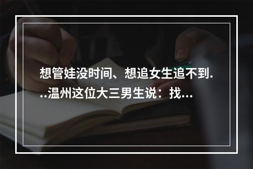 想管娃没时间、想追女生追不到...温州这位大三男生说：找他都能解决！太神 ...