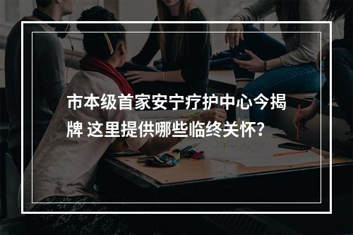 市本级首家安宁疗护中心今揭牌 这里提供哪些临终关怀？