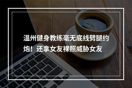 温州健身教练毫无底线劈腿约炮！还拿女友裸照威胁女友