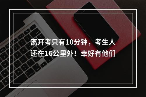 离开考只有10分钟，考生人还在16公里外！幸好有他们