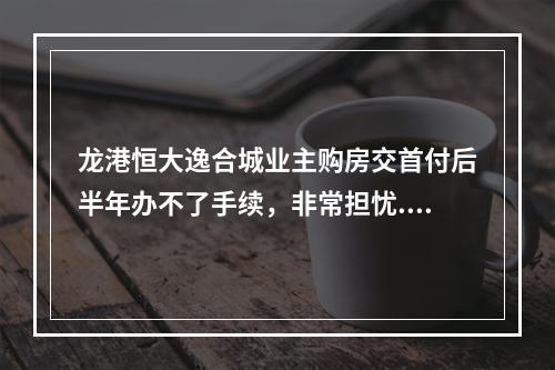 龙港恒大逸合城业主购房交首付后半年办不了手续，非常担忧..