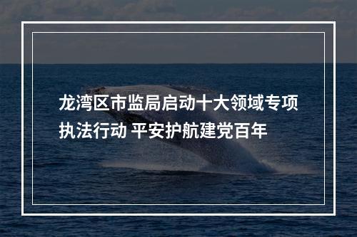 龙湾区市监局启动十大领域专项执法行动 平安护航建党百年