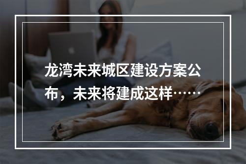 龙湾未来城区建设方案公布，未来将建成这样……