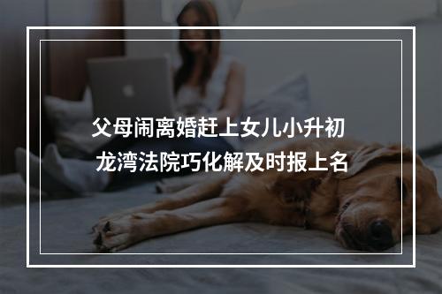 父母闹离婚赶上女儿小升初  龙湾法院巧化解及时报上名