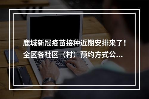 鹿城新冠疫苗接种近期安排来了！全区各社区（村）预约方式公布