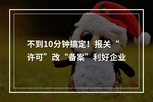 不到10分钟搞定！报关“许可”改“备案”利好企业
