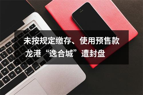 未按规定缴存、使用预售款 龙港“逸合城”遭封盘