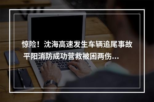 惊险！沈海高速发生车辆追尾事故 平阳消防成功营救被困两伤者