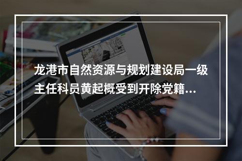 龙港市自然资源与规划建设局一级主任科员黄起概受到开除党籍、开除公职处分